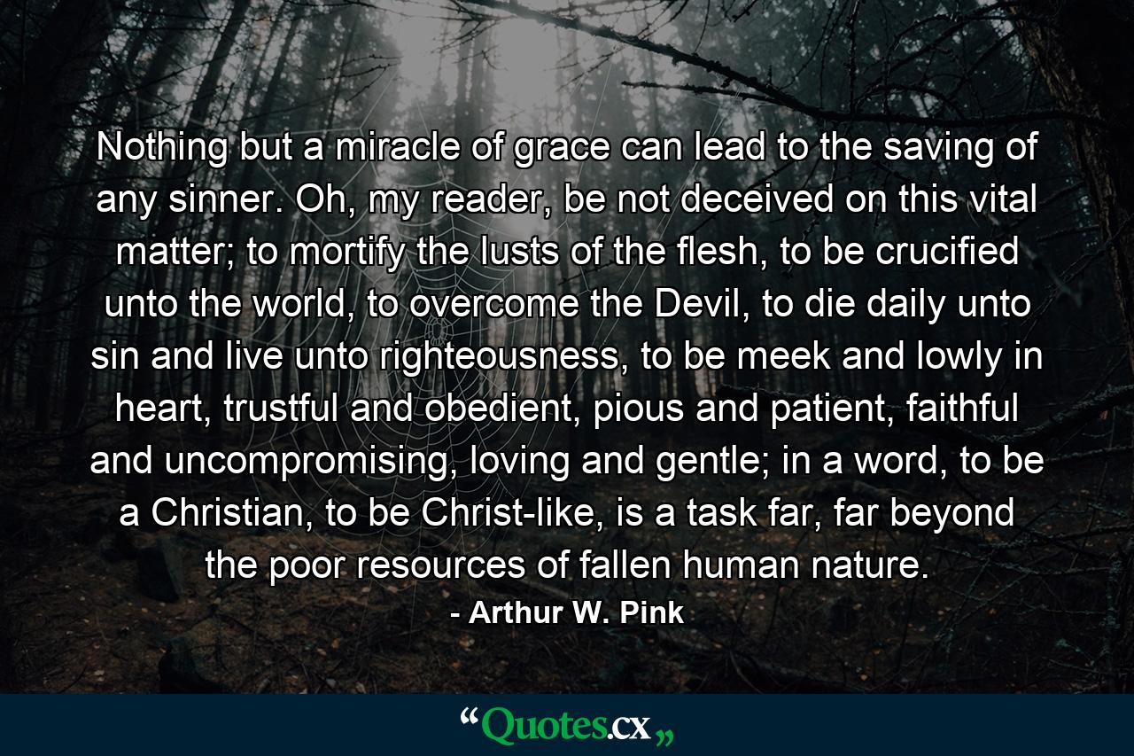 Nothing but a miracle of grace can lead to the saving of any sinner. Oh, my reader, be not deceived on this vital matter; to mortify the lusts of the flesh, to be crucified unto the world, to overcome the Devil, to die daily unto sin and live unto righteousness, to be meek and lowly in heart, trustful and obedient, pious and patient, faithful and uncompromising, loving and gentle; in a word, to be a Christian, to be Christ-like, is a task far, far beyond the poor resources of fallen human nature. - Quote by Arthur W. Pink