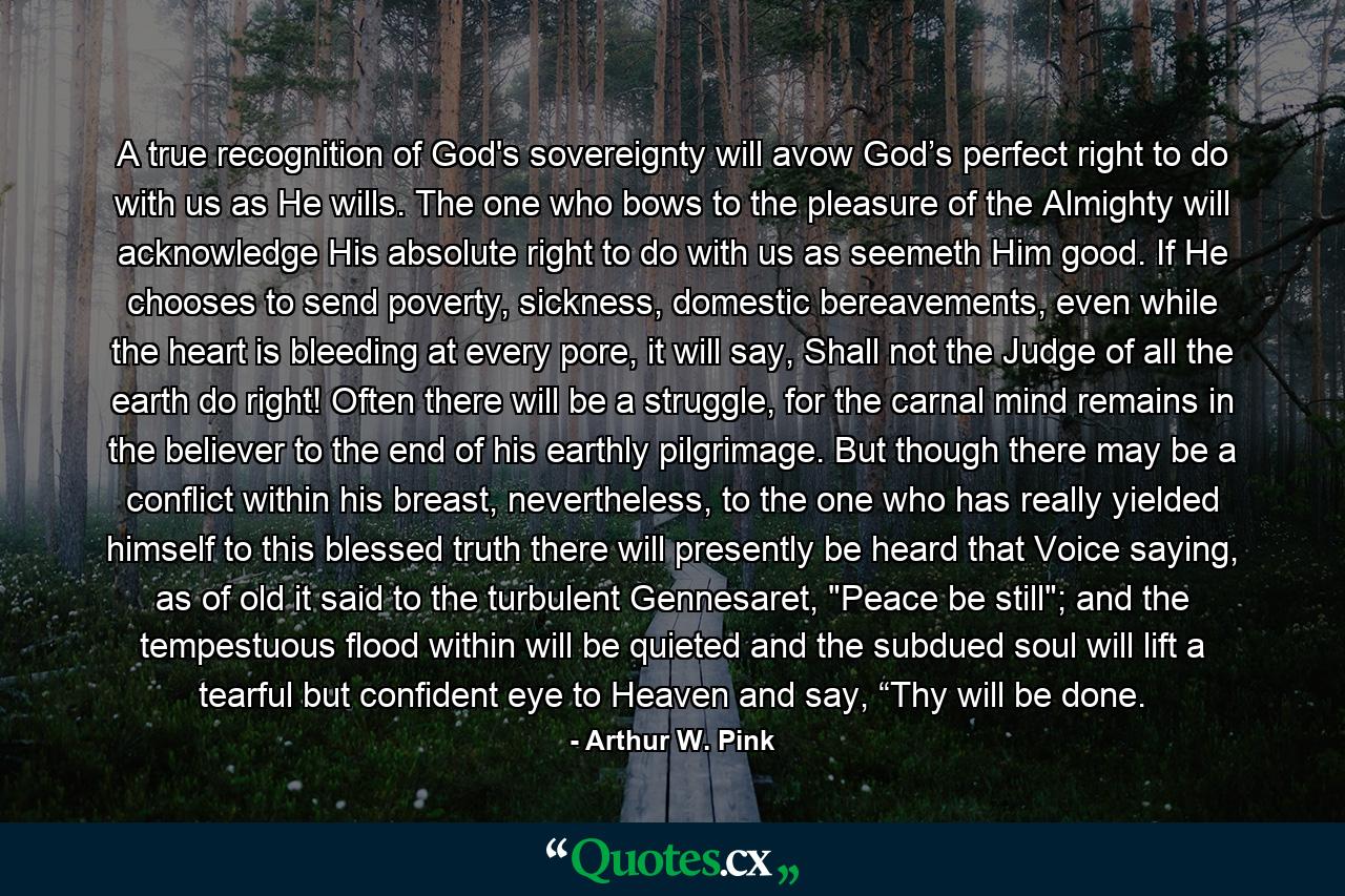 A true recognition of God's sovereignty will avow God’s perfect right to do with us as He wills. The one who bows to the pleasure of the Almighty will acknowledge His absolute right to do with us as seemeth Him good. If He chooses to send poverty, sickness, domestic bereavements, even while the heart is bleeding at every pore, it will say, Shall not the Judge of all the earth do right! Often there will be a struggle, for the carnal mind remains in the believer to the end of his earthly pilgrimage. But though there may be a conflict within his breast, nevertheless, to the one who has really yielded himself to this blessed truth there will presently be heard that Voice saying, as of old it said to the turbulent Gennesaret, 