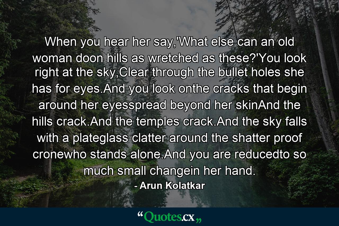 When you hear her say,'What else can an old woman doon hills as wretched as these?'You look right at the sky,Clear through the bullet holes she has for eyes.And you look onthe cracks that begin around her eyesspread beyond her skinAnd the hills crack.And the temples crack.And the sky falls with a plateglass clatter around the shatter proof cronewho stands alone.And you are reducedto so much small changein her hand. - Quote by Arun Kolatkar