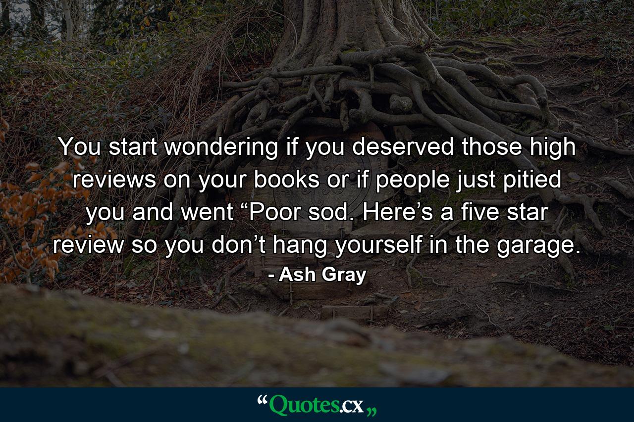 You start wondering if you deserved those high reviews on your books or if people just pitied you and went “Poor sod. Here’s a five star review so you don’t hang yourself in the garage. - Quote by Ash Gray