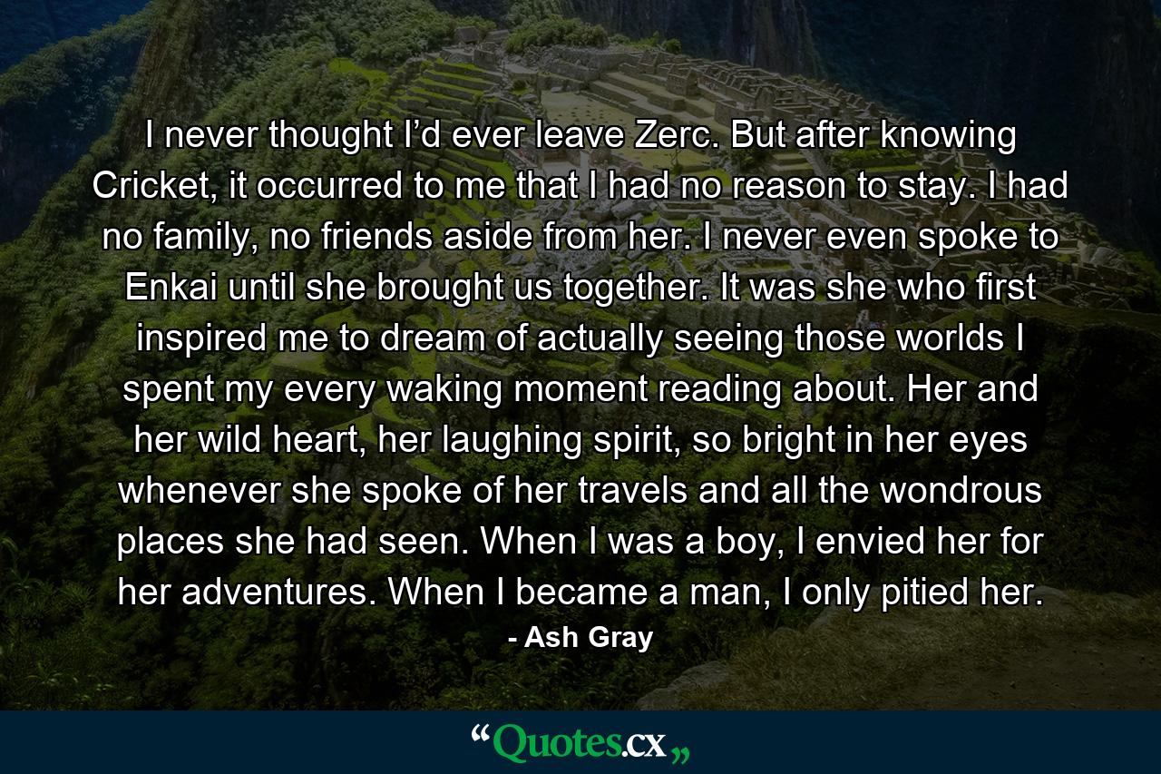 I never thought I’d ever leave Zerc. But after knowing Cricket, it occurred to me that I had no reason to stay. I had no family, no friends aside from her. I never even spoke to Enkai until she brought us together. It was she who first inspired me to dream of actually seeing those worlds I spent my every waking moment reading about. Her and her wild heart, her laughing spirit, so bright in her eyes whenever she spoke of her travels and all the wondrous places she had seen. When I was a boy, I envied her for her adventures. When I became a man, I only pitied her. - Quote by Ash Gray