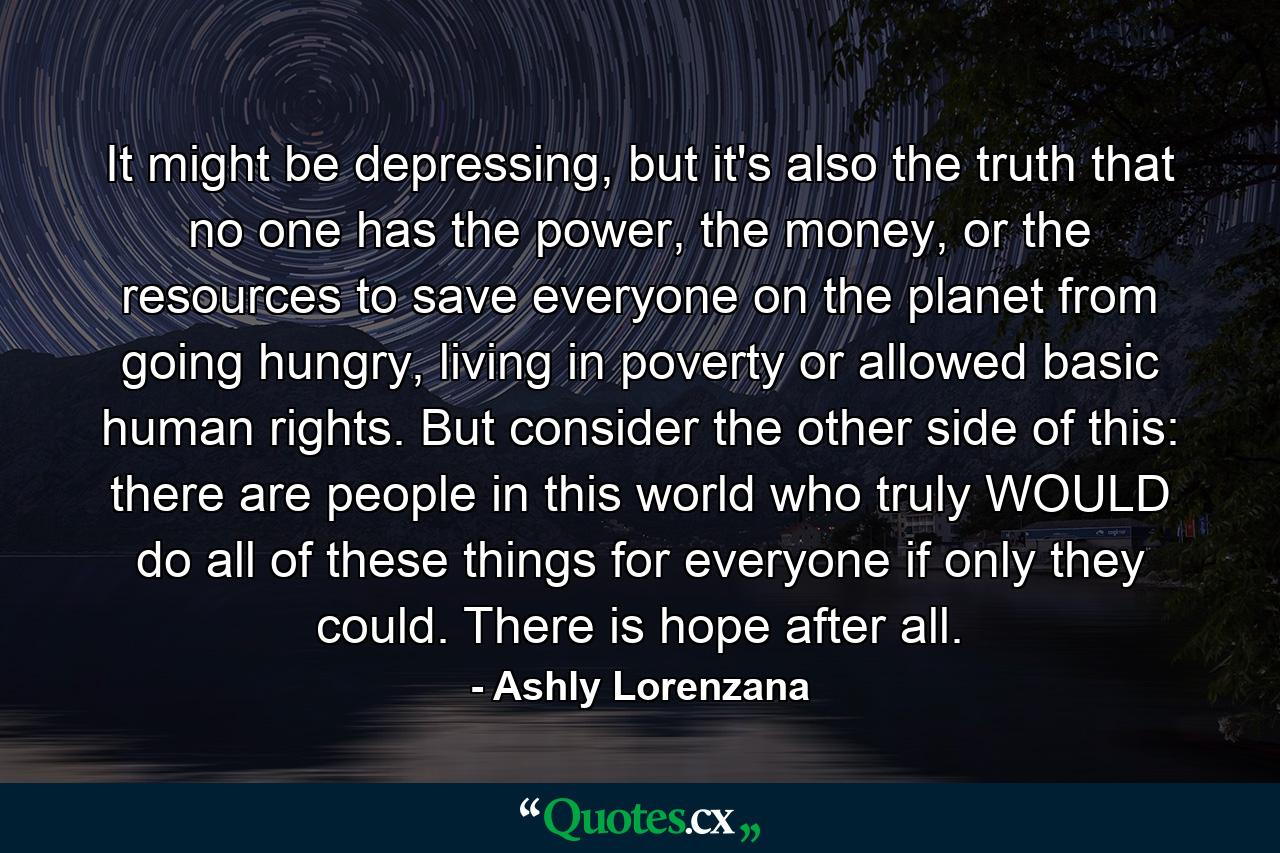 It might be depressing, but it's also the truth that no one has the power, the money, or the resources to save everyone on the planet from going hungry, living in poverty or allowed basic human rights. But consider the other side of this: there are people in this world who truly WOULD do all of these things for everyone if only they could. There is hope after all. - Quote by Ashly Lorenzana