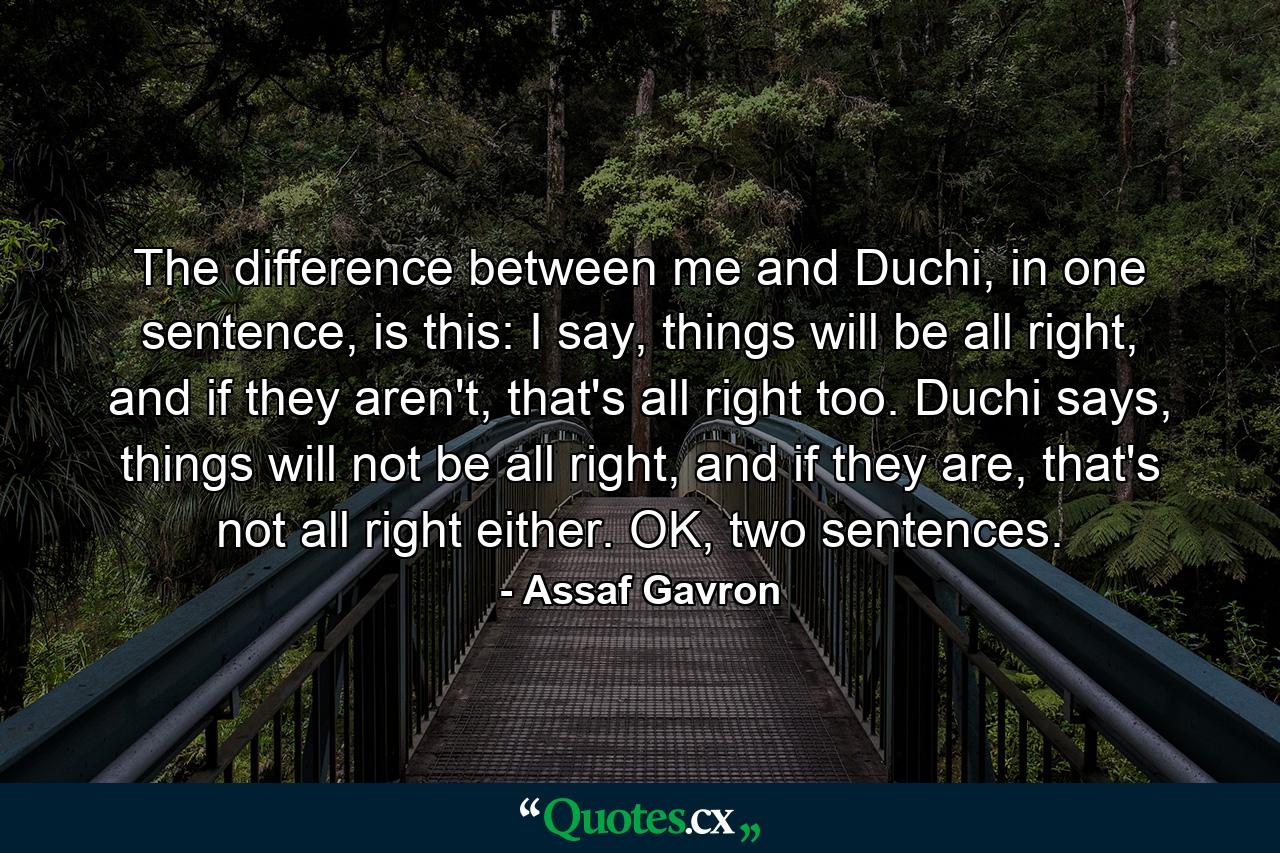 The difference between me and Duchi, in one sentence, is this: I say, things will be all right, and if they aren't, that's all right too. Duchi says, things will not be all right, and if they are, that's not all right either. OK, two sentences. - Quote by Assaf Gavron