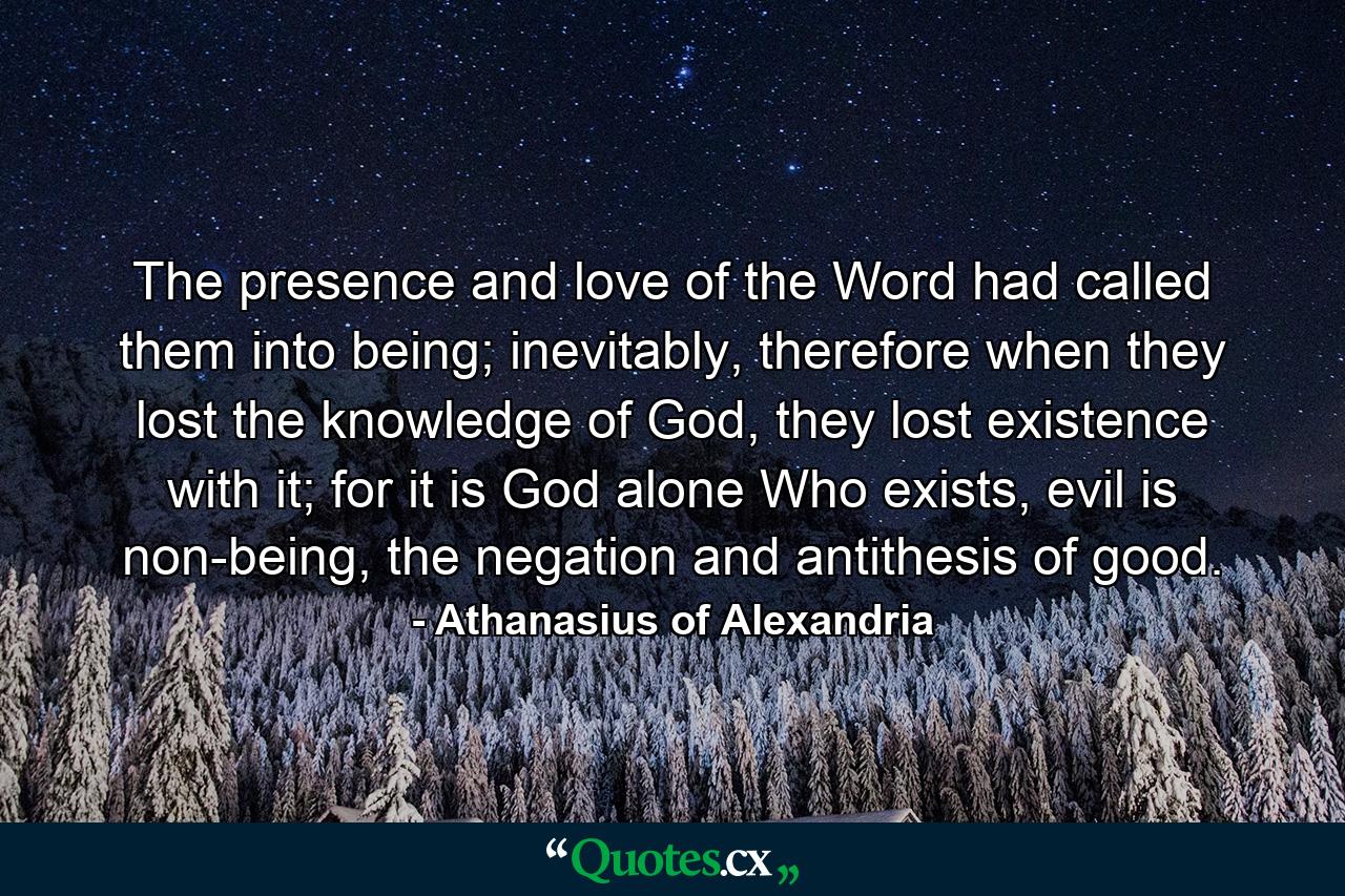 The presence and love of the Word had called them into being; inevitably, therefore when they lost the knowledge of God, they lost existence with it; for it is God alone Who exists, evil is non-being, the negation and antithesis of good. - Quote by Athanasius of Alexandria