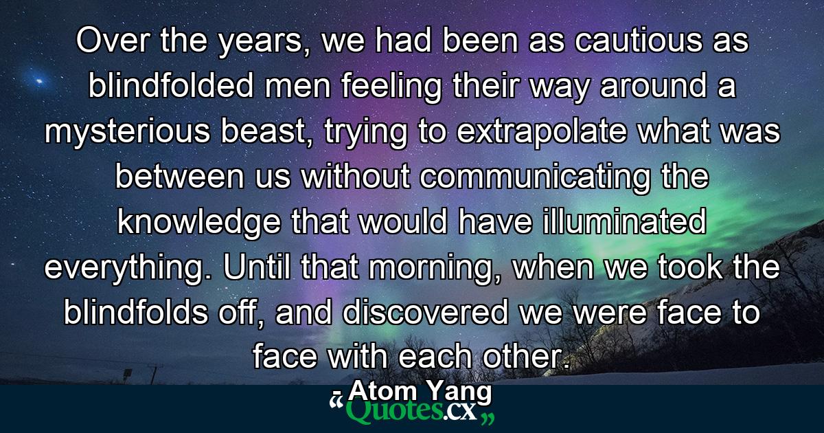 Over the years, we had been as cautious as blindfolded men feeling their way around a mysterious beast, trying to extrapolate what was between us without communicating the knowledge that would have illuminated everything. Until that morning, when we took the blindfolds off, and discovered we were face to face with each other. - Quote by Atom Yang