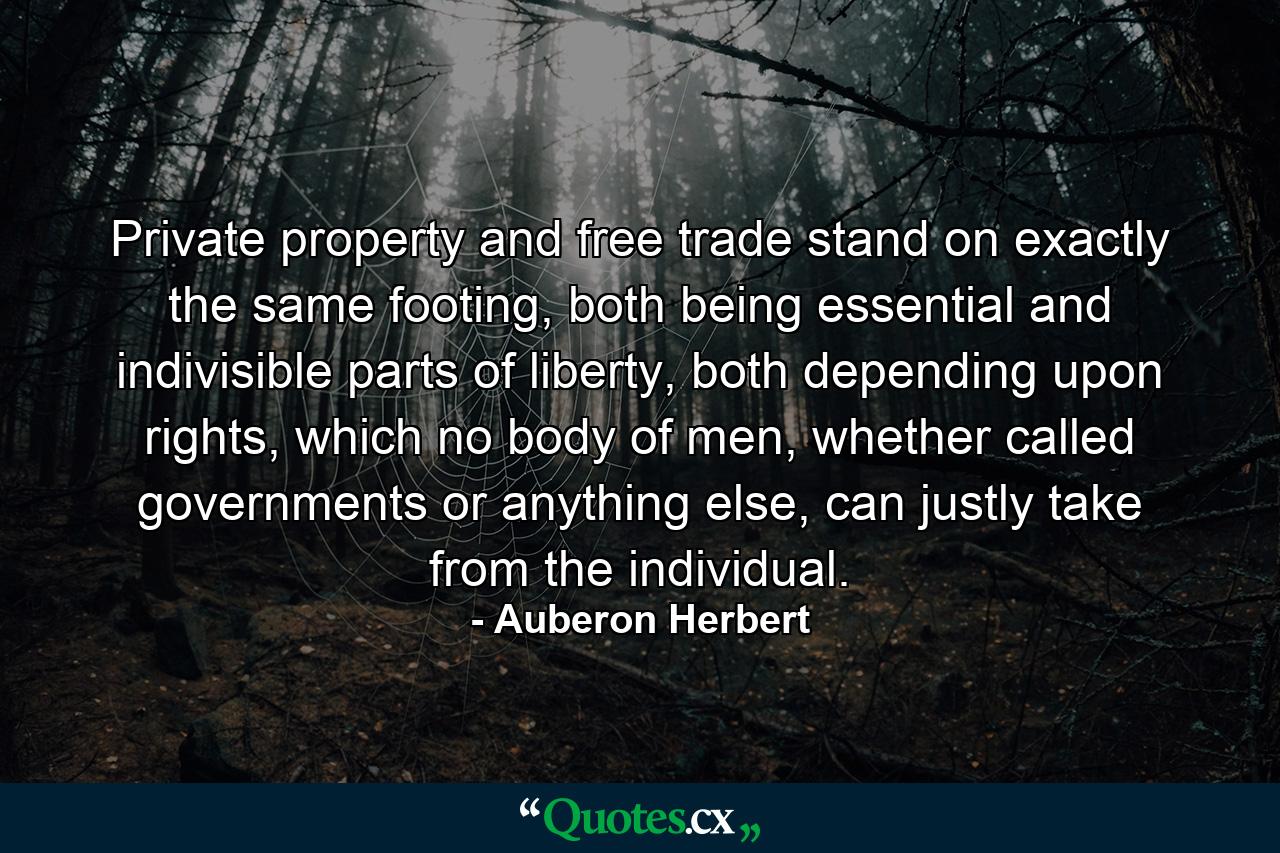 Private property and free trade stand on exactly the same footing, both being essential and indivisible parts of liberty, both depending upon rights, which no body of men, whether called governments or anything else, can justly take from the individual. - Quote by Auberon Herbert