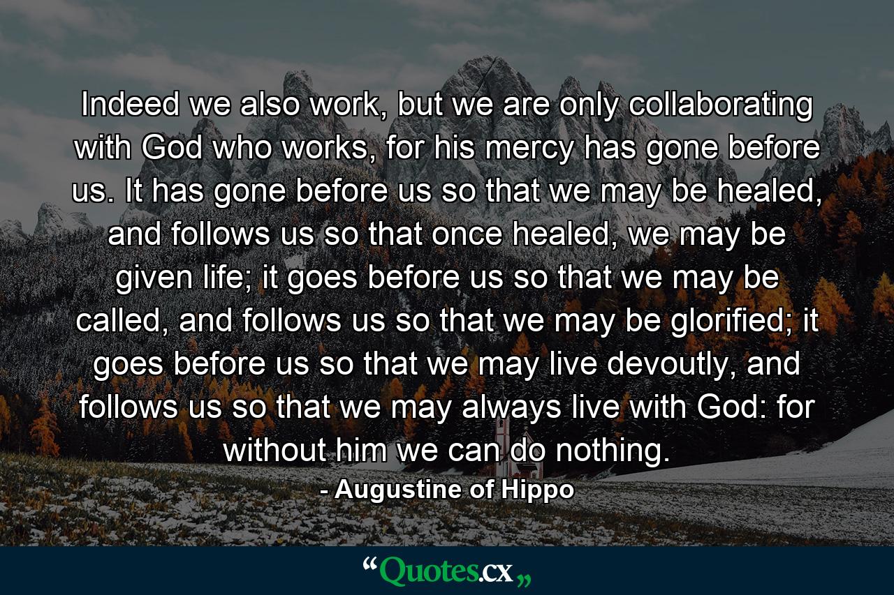 Indeed we also work, but we are only collaborating with God who works, for his mercy has gone before us. It has gone before us so that we may be healed, and follows us so that once healed, we may be given life; it goes before us so that we may be called, and follows us so that we may be glorified; it goes before us so that we may live devoutly, and follows us so that we may always live with God: for without him we can do nothing. - Quote by Augustine of Hippo