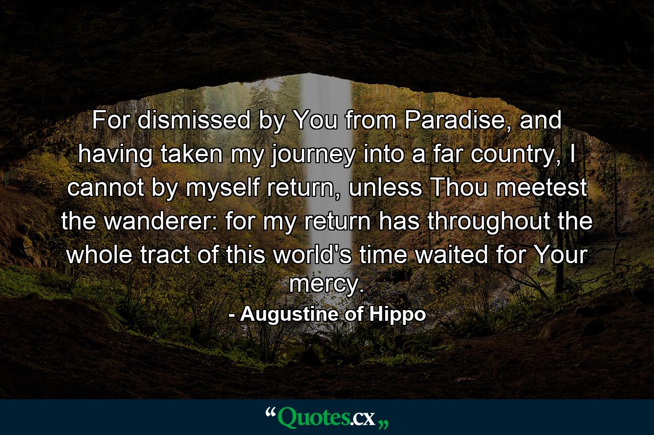 For dismissed by You from Paradise, and having taken my journey into a far country, I cannot by myself return, unless Thou meetest the wanderer: for my return has throughout the whole tract of this world's time waited for Your mercy. - Quote by Augustine of Hippo