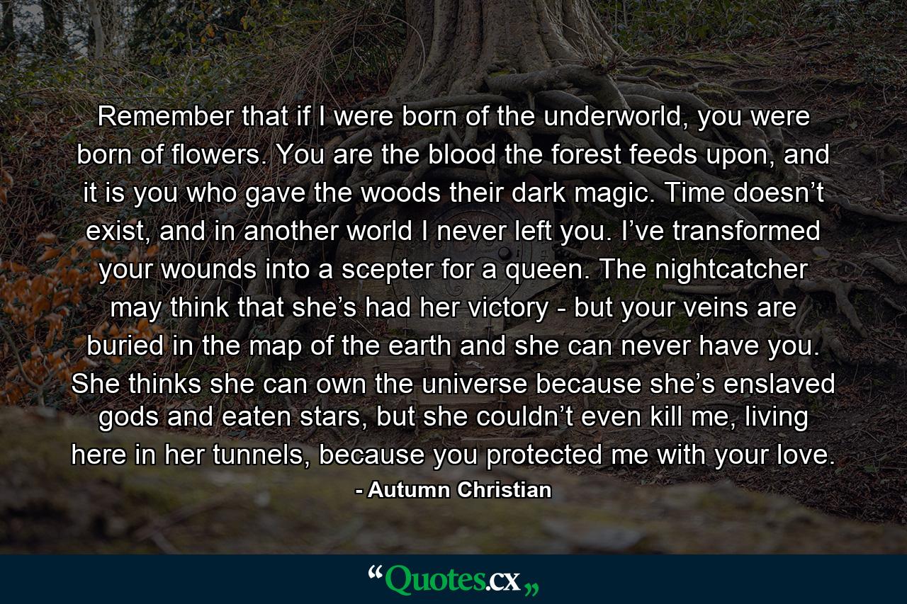 Remember that if I were born of the underworld, you were born of flowers. You are the blood the forest feeds upon, and it is you who gave the woods their dark magic. Time doesn’t exist, and in another world I never left you. I’ve transformed your wounds into a scepter for a queen. The nightcatcher may think that she’s had her victory - but your veins are buried in the map of the earth and she can never have you. She thinks she can own the universe because she’s enslaved gods and eaten stars, but she couldn’t even kill me, living here in her tunnels, because you protected me with your love. - Quote by Autumn Christian