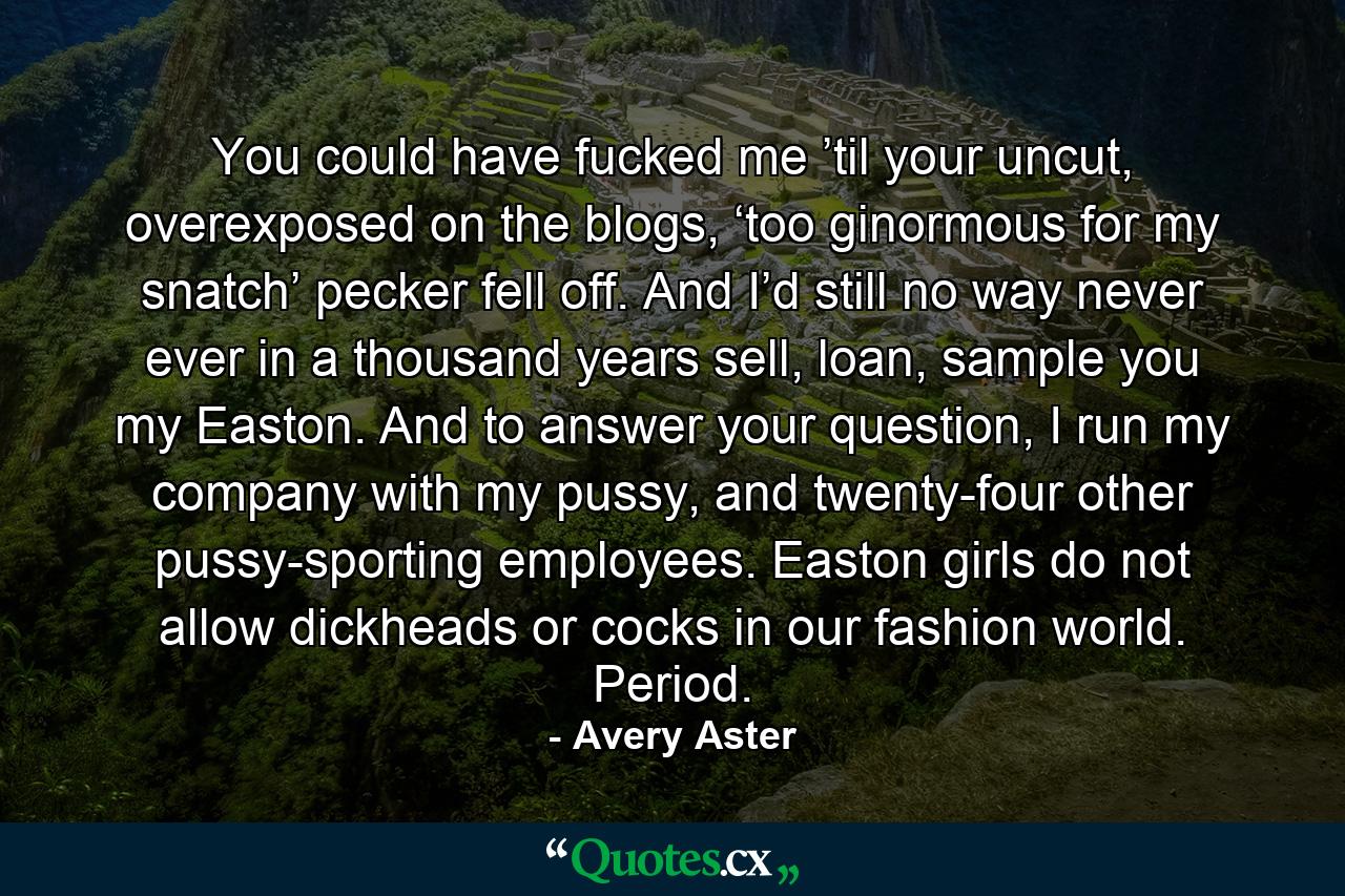 You could have fucked me ’til your uncut, overexposed on the blogs, ‘too ginormous for my snatch’ pecker fell off. And I’d still no way never ever in a thousand years sell, loan, sample you my Easton. And to answer your question, I run my company with my pussy, and twenty-four other pussy-sporting employees. Easton girls do not allow dickheads or cocks in our fashion world. Period. - Quote by Avery Aster