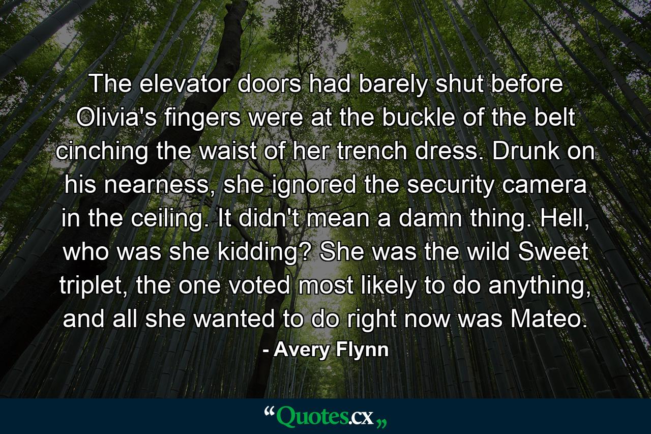 The elevator doors had barely shut before Olivia's fingers were at the buckle of the belt cinching the waist of her trench dress. Drunk on his nearness, she ignored the security camera in the ceiling. It didn't mean a damn thing. Hell, who was she kidding? She was the wild Sweet triplet, the one voted most likely to do anything, and all she wanted to do right now was Mateo. - Quote by Avery Flynn