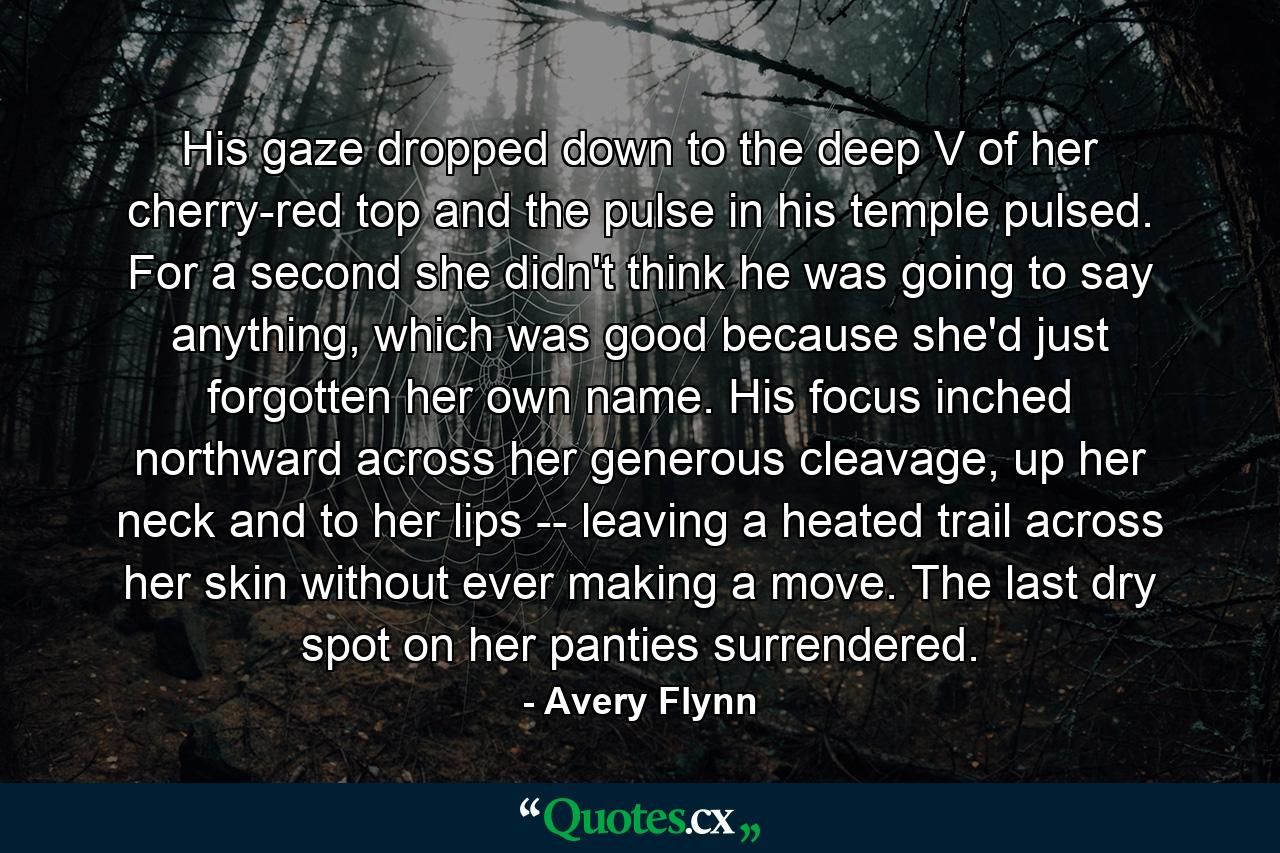 His gaze dropped down to the deep V of her cherry-red top and the pulse in his temple pulsed. For a second she didn't think he was going to say anything, which was good because she'd just forgotten her own name. His focus inched northward across her generous cleavage, up her neck and to her lips -- leaving a heated trail across her skin without ever making a move. The last dry spot on her panties surrendered. - Quote by Avery Flynn