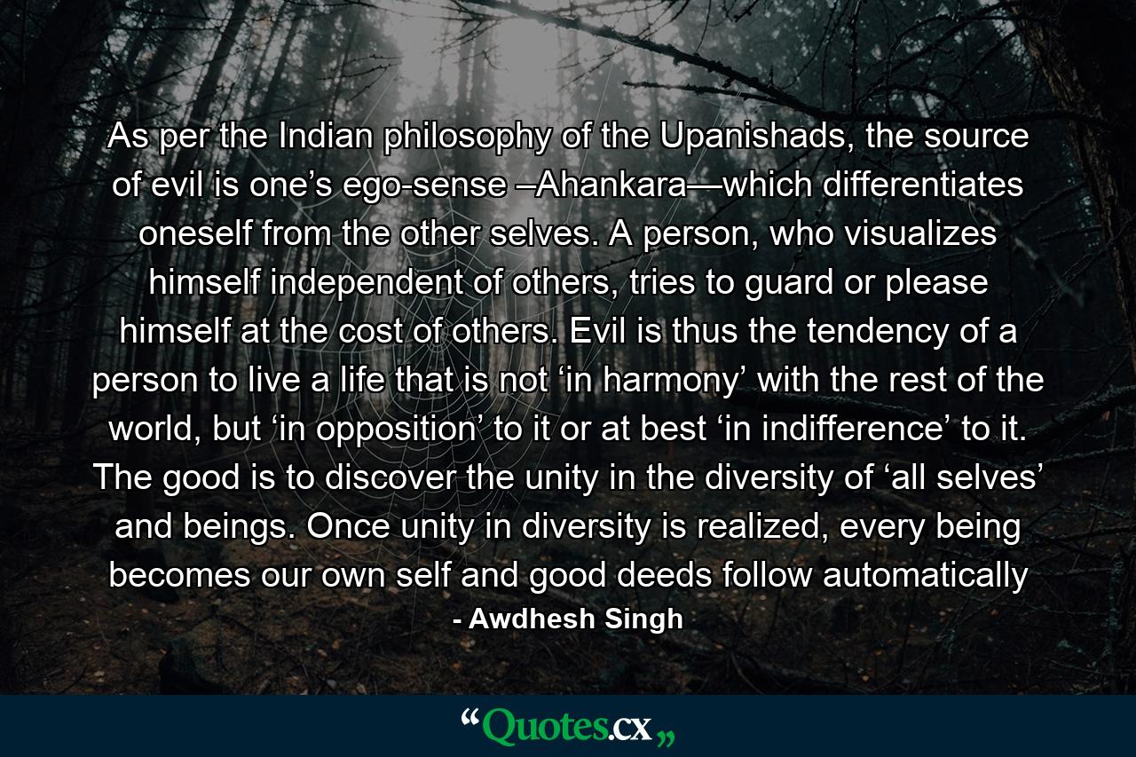 As per the Indian philosophy of the Upanishads, the source of evil is one’s ego-sense –Ahankara—which differentiates oneself from the other selves. A person, who visualizes himself independent of others, tries to guard or please himself at the cost of others. Evil is thus the tendency of a person to live a life that is not ‘in harmony’ with the rest of the world, but ‘in opposition’ to it or at best ‘in indifference’ to it. The good is to discover the unity in the diversity of ‘all selves’ and beings. Once unity in diversity is realized, every being becomes our own self and good deeds follow automatically - Quote by Awdhesh Singh