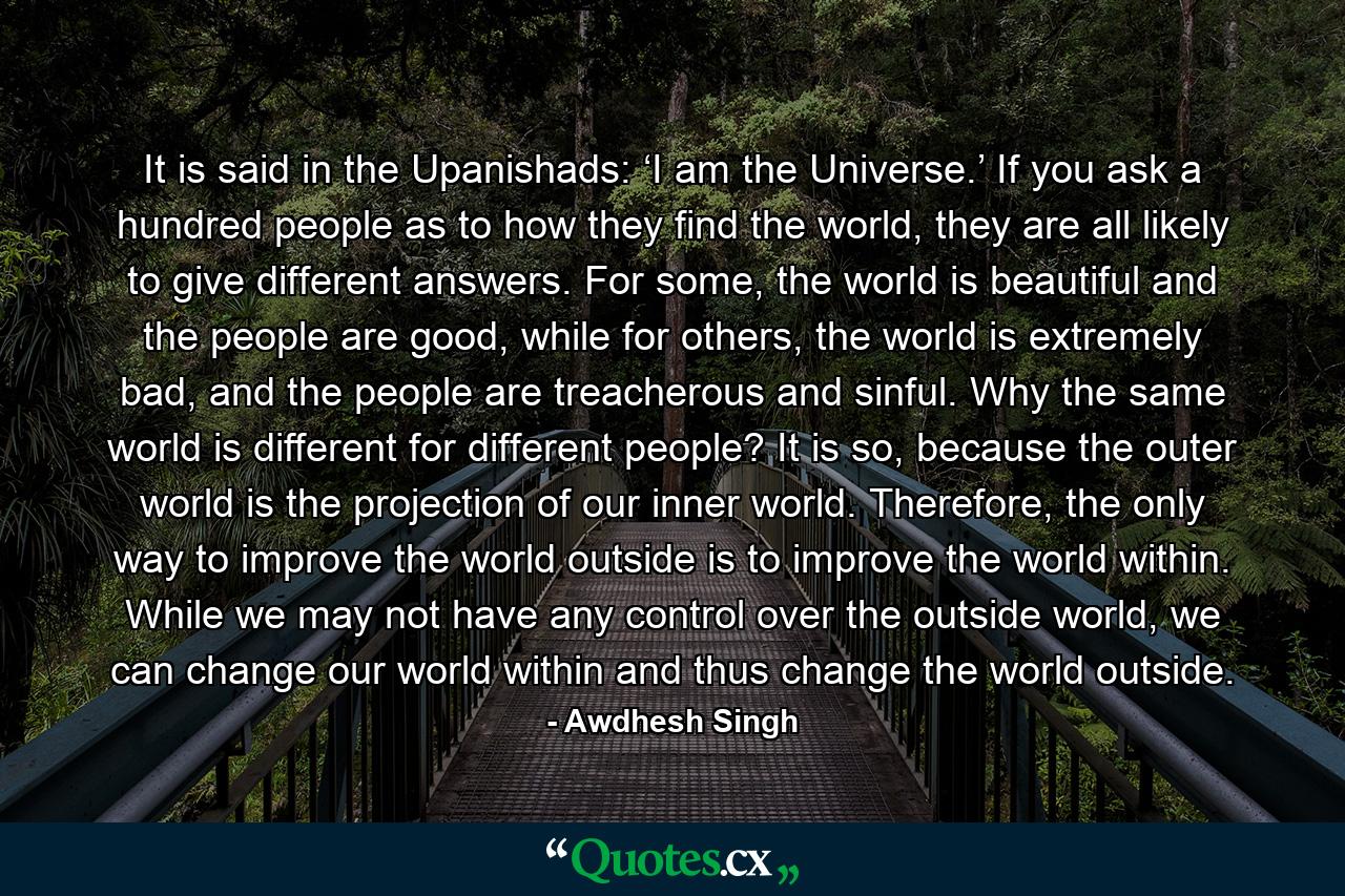 It is said in the Upanishads: ‘I am the Universe.’ If you ask a hundred people as to how they find the world, they are all likely to give different answers. For some, the world is beautiful and the people are good, while for others, the world is extremely bad, and the people are treacherous and sinful. Why the same world is different for different people? It is so, because the outer world is the projection of our inner world. Therefore, the only way to improve the world outside is to improve the world within. While we may not have any control over the outside world, we can change our world within and thus change the world outside. - Quote by Awdhesh Singh