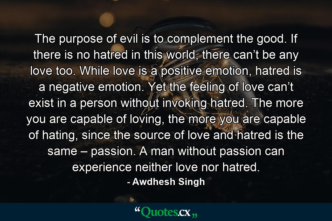 The purpose of evil is to complement the good. If there is no hatred in this world, there can’t be any love too. While love is a positive emotion, hatred is a negative emotion. Yet the feeling of love can’t exist in a person without invoking hatred. The more you are capable of loving, the more you are capable of hating, since the source of love and hatred is the same – passion. A man without passion can experience neither love nor hatred. - Quote by Awdhesh Singh