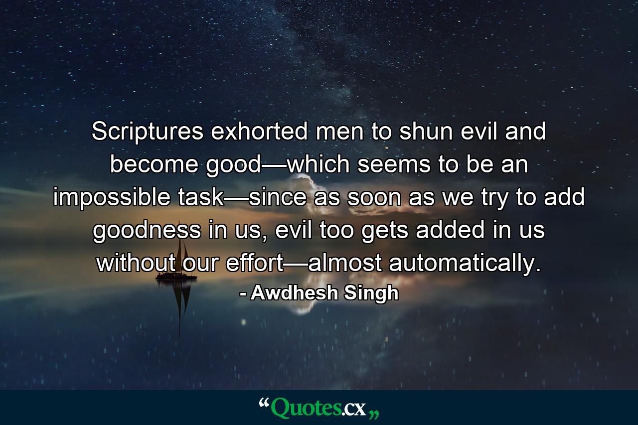 Scriptures exhorted men to shun evil and become good—which seems to be an impossible task—since as soon as we try to add goodness in us, evil too gets added in us without our effort—almost automatically. - Quote by Awdhesh Singh