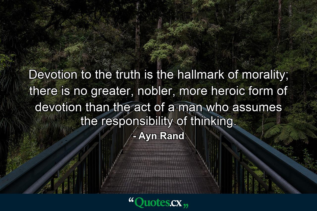 Devotion to the truth is the hallmark of morality; there is no greater, nobler, more heroic form of devotion than the act of a man who assumes the responsibility of thinking. - Quote by Ayn Rand