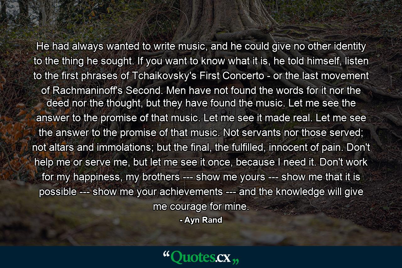 He had always wanted to write music, and he could give no other identity to the thing he sought. If you want to know what it is, he told himself, listen to the first phrases of Tchaikovsky's First Concerto - or the last movement of Rachmaninoff's Second. Men have not found the words for it nor the deed nor the thought, but they have found the music. Let me see the answer to the promise of that music. Let me see it made real. Let me see the answer to the promise of that music. Not servants nor those served; not altars and immolations; but the final, the fulfilled, innocent of pain. Don't help me or serve me, but let me see it once, because I need it. Don't work for my happiness, my brothers --- show me yours --- show me that it is possible --- show me your achievements --- and the knowledge will give me courage for mine. - Quote by Ayn Rand