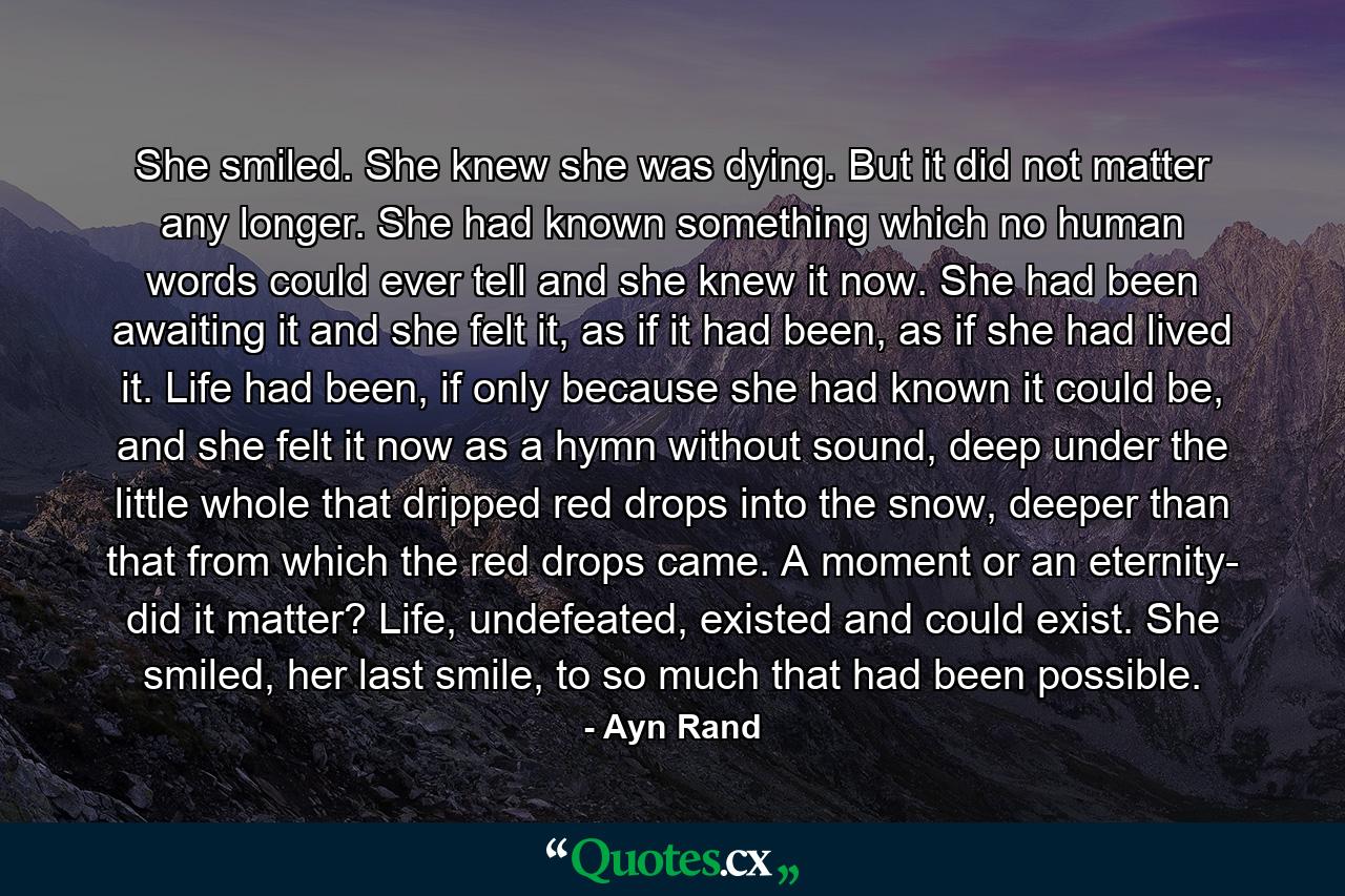 She smiled. She knew she was dying. But it did not matter any longer. She had known something which no human words could ever tell and she knew it now. She had been awaiting it and she felt it, as if it had been, as if she had lived it. Life had been, if only because she had known it could be, and she felt it now as a hymn without sound, deep under the little whole that dripped red drops into the snow, deeper than that from which the red drops came. A moment or an eternity- did it matter? Life, undefeated, existed and could exist. She smiled, her last smile, to so much that had been possible. - Quote by Ayn Rand