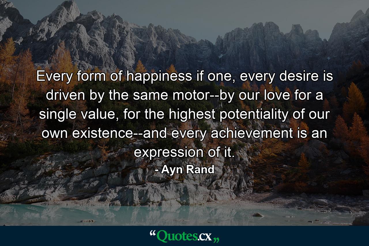 Every form of happiness if one, every desire is driven by the same motor--by our love for a single value, for the highest potentiality of our own existence--and every achievement is an expression of it. - Quote by Ayn Rand