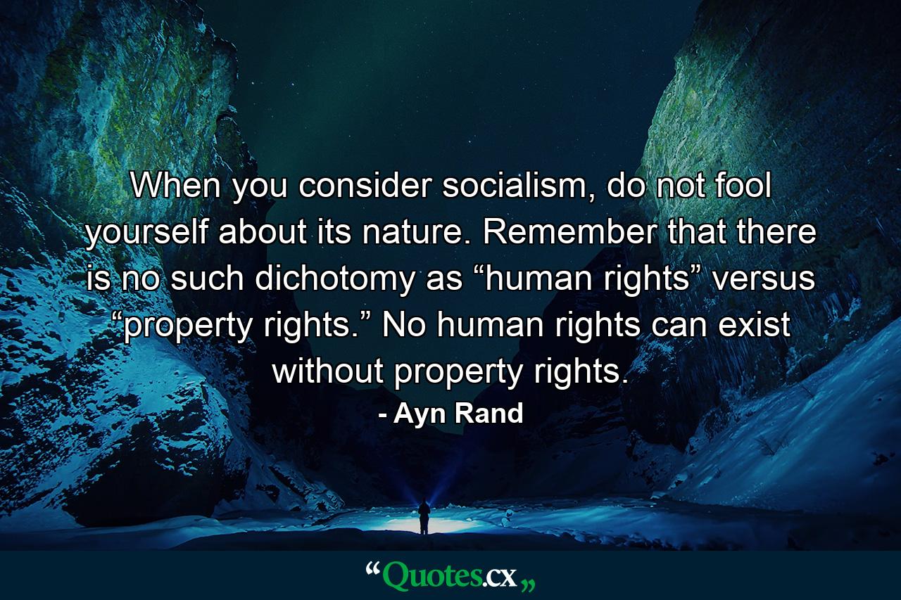 When you consider socialism, do not fool yourself about its nature. Remember that there is no such dichotomy as “human rights” versus “property rights.” No human rights can exist without property rights. - Quote by Ayn Rand