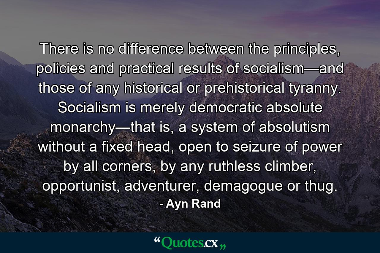 There is no difference between the principles, policies and practical results of socialism—and those of any historical or prehistorical tyranny. Socialism is merely democratic absolute monarchy—that is, a system of absolutism without a fixed head, open to seizure of power by all corners, by any ruthless climber, opportunist, adventurer, demagogue or thug. - Quote by Ayn Rand