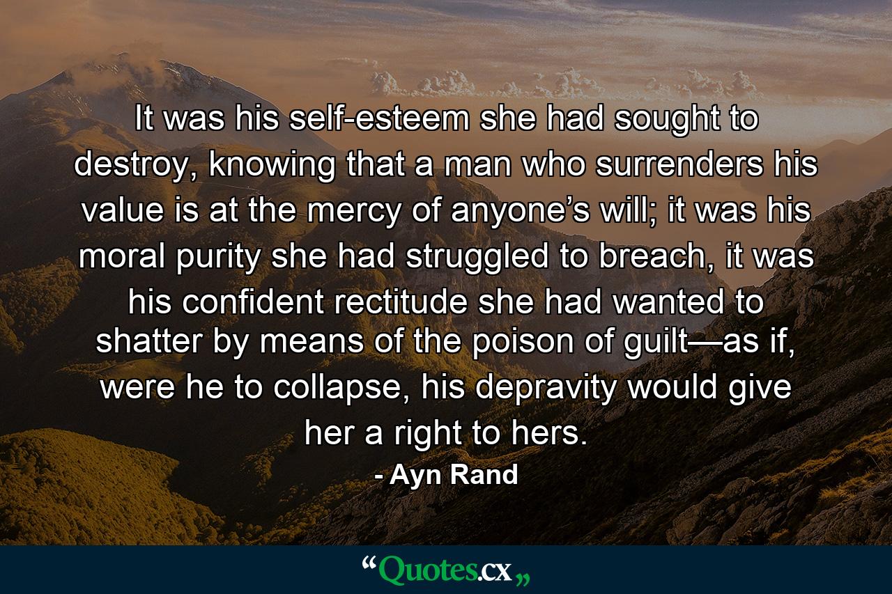 It was his self-esteem she had sought to destroy, knowing that a man who surrenders his value is at the mercy of anyone’s will; it was his moral purity she had struggled to breach, it was his confident rectitude she had wanted to shatter by means of the poison of guilt—as if, were he to collapse, his depravity would give her a right to hers. - Quote by Ayn Rand