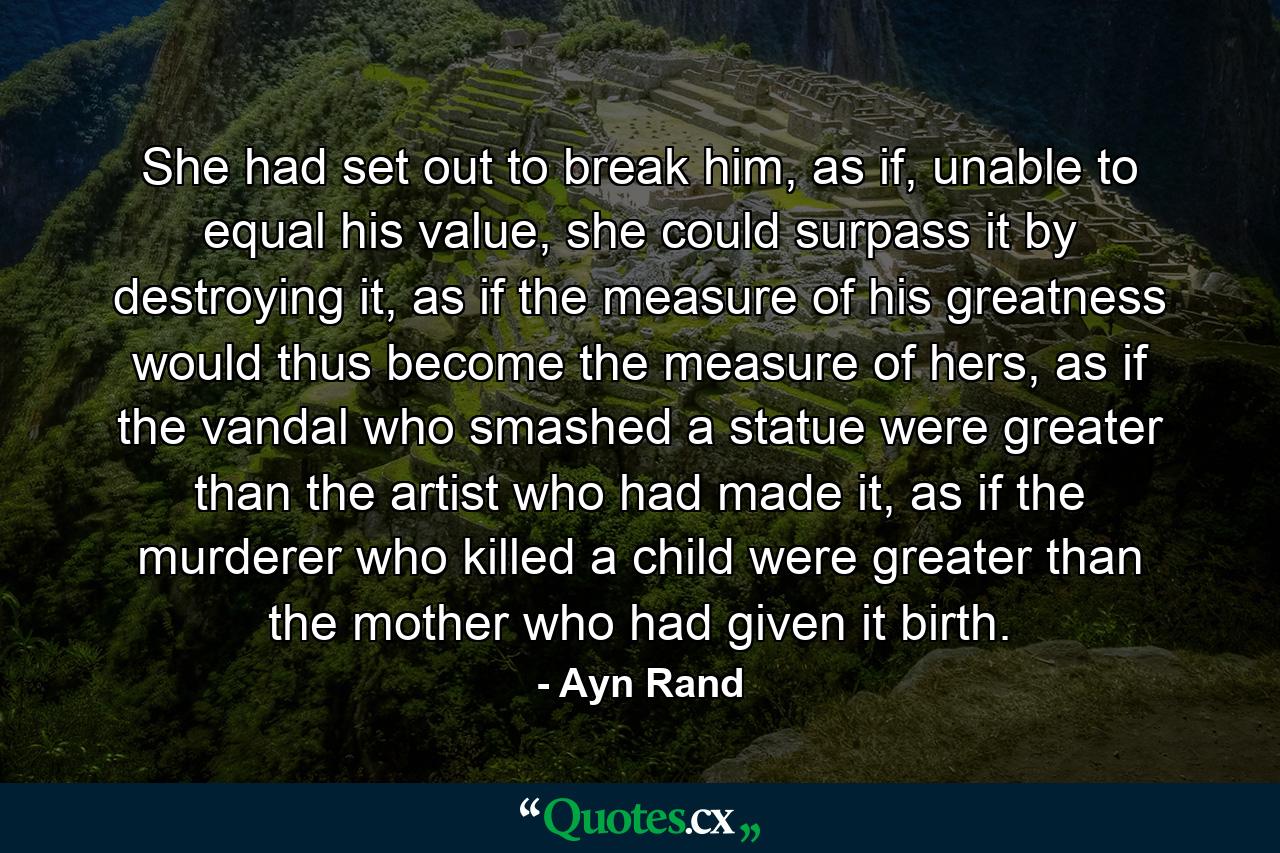 She had set out to break him, as if, unable to equal his value, she could surpass it by destroying it, as if the measure of his greatness would thus become the measure of hers, as if the vandal who smashed a statue were greater than the artist who had made it, as if the murderer who killed a child were greater than the mother who had given it birth. - Quote by Ayn Rand