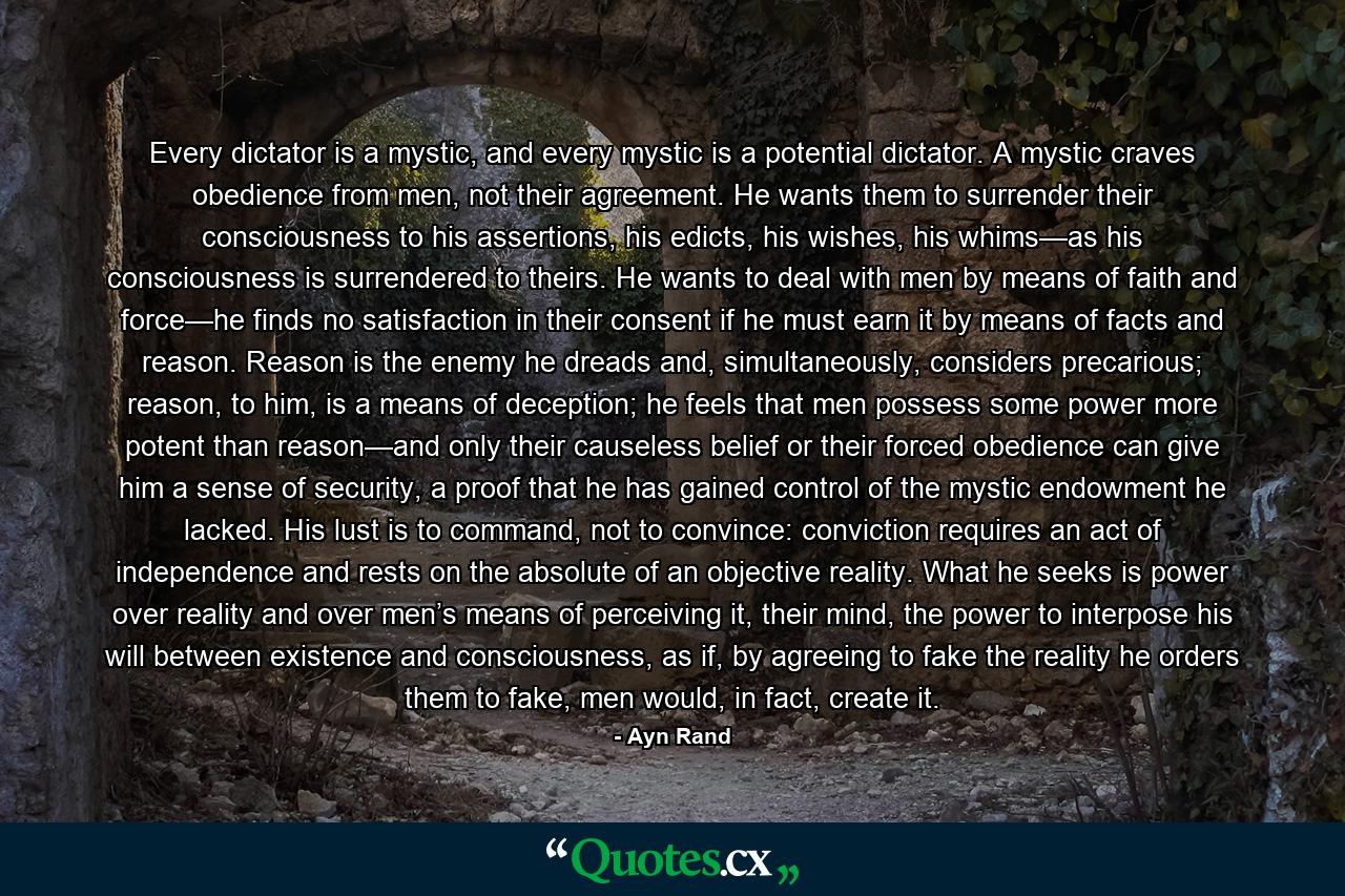 Every dictator is a mystic, and every mystic is a potential dictator. A mystic craves obedience from men, not their agreement. He wants them to surrender their consciousness to his assertions, his edicts, his wishes, his whims—as his consciousness is surrendered to theirs. He wants to deal with men by means of faith and force—he finds no satisfaction in their consent if he must earn it by means of facts and reason. Reason is the enemy he dreads and, simultaneously, considers precarious; reason, to him, is a means of deception; he feels that men possess some power more potent than reason—and only their causeless belief or their forced obedience can give him a sense of security, a proof that he has gained control of the mystic endowment he lacked. His lust is to command, not to convince: conviction requires an act of independence and rests on the absolute of an objective reality. What he seeks is power over reality and over men’s means of perceiving it, their mind, the power to interpose his will between existence and consciousness, as if, by agreeing to fake the reality he orders them to fake, men would, in fact, create it. - Quote by Ayn Rand