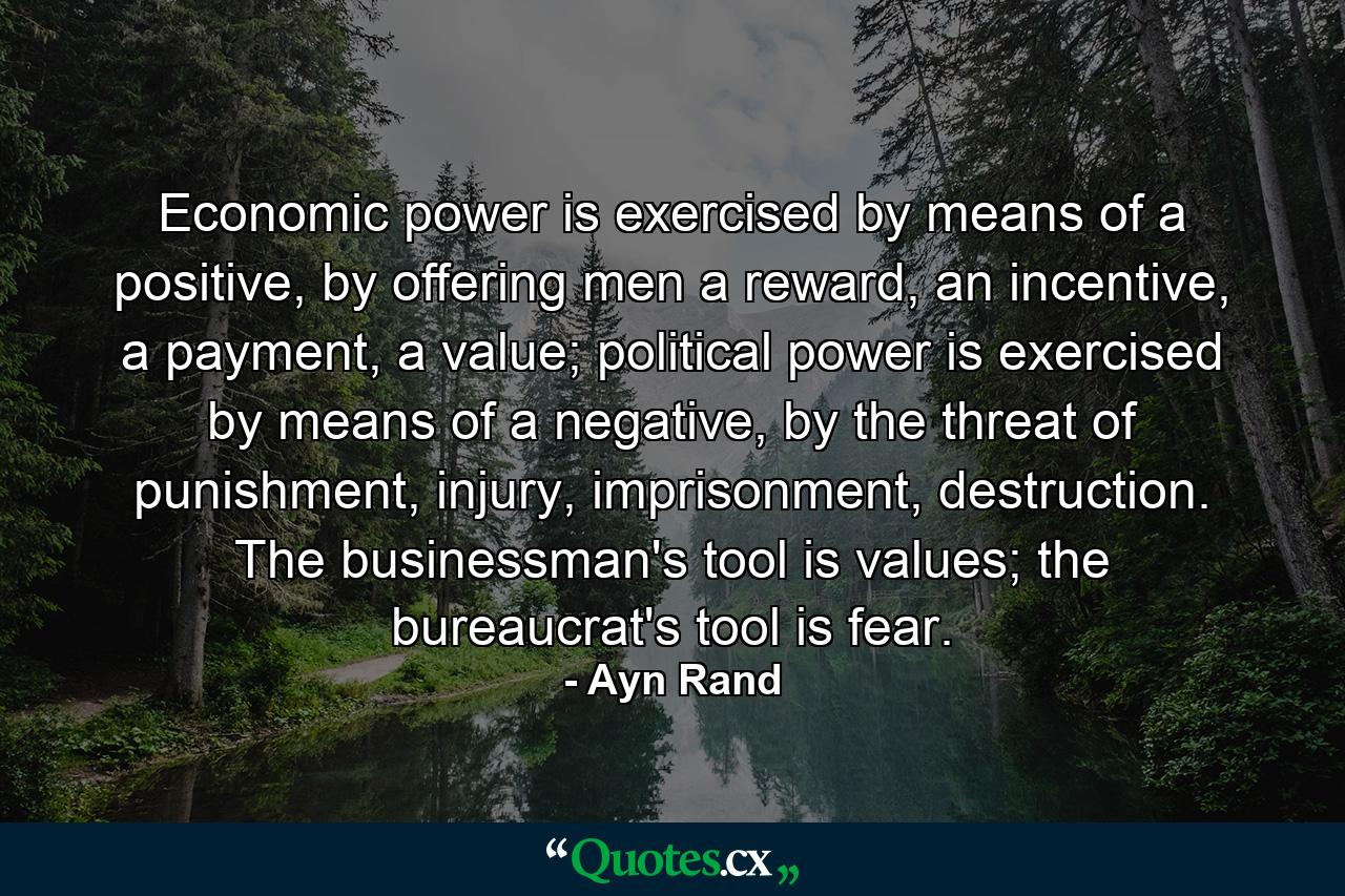 Economic power is exercised by means of a positive, by offering men a reward, an incentive, a payment, a value; political power is exercised by means of a negative, by the threat of punishment, injury, imprisonment, destruction. The businessman's tool is values; the bureaucrat's tool is fear. - Quote by Ayn Rand