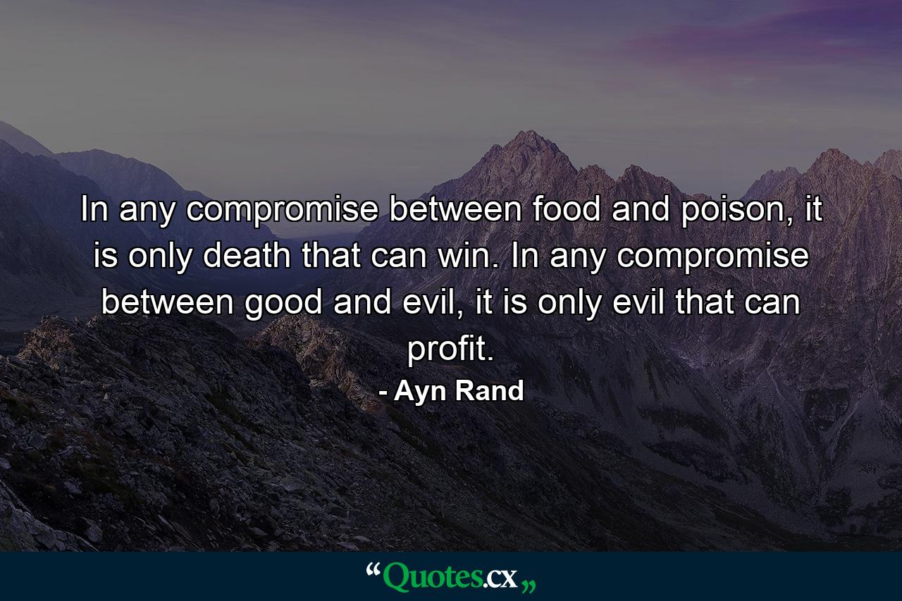 In any compromise between food and poison, it is only death that can win. In any compromise between good and evil, it is only evil that can profit. - Quote by Ayn Rand