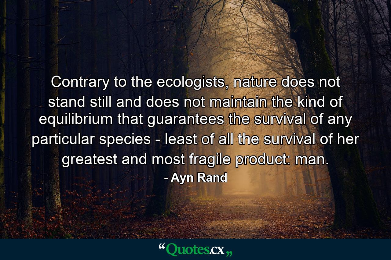 Contrary to the ecologists, nature does not stand still and does not maintain the kind of equilibrium that guarantees the survival of any particular species - least of all the survival of her greatest and most fragile product: man. - Quote by Ayn Rand