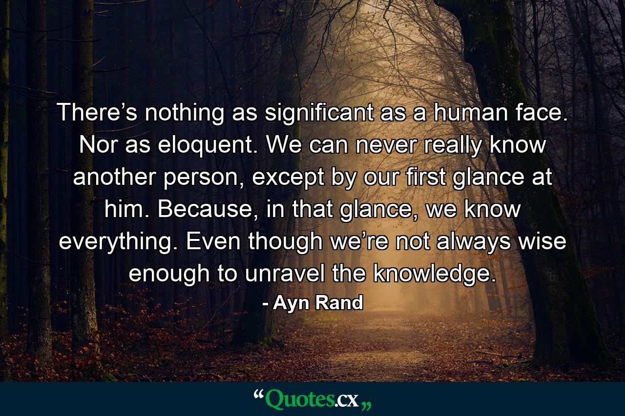 There’s nothing as significant as a human face. Nor as eloquent. We can never really know another person, except by our first glance at him. Because, in that glance, we know everything. Even though we’re not always wise enough to unravel the knowledge. - Quote by Ayn Rand