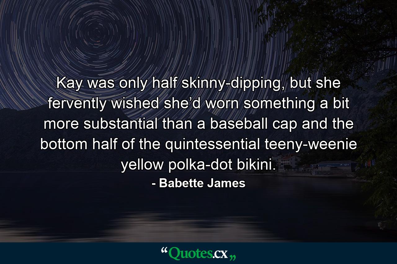 Kay was only half skinny-dipping, but she fervently wished she’d worn something a bit more substantial than a baseball cap and the bottom half of the quintessential teeny-weenie yellow polka-dot bikini. - Quote by Babette James