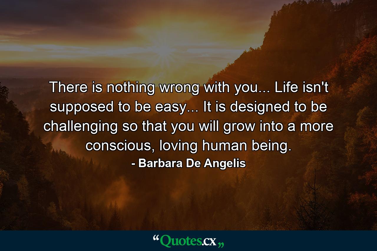 There is nothing wrong with you... Life isn't supposed to be easy... It is designed to be challenging so that you will grow into a more conscious, loving human being. - Quote by Barbara De Angelis