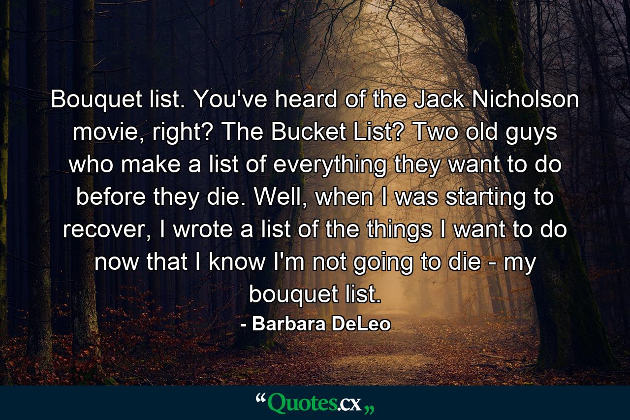 Bouquet list. You've heard of the Jack Nicholson movie, right? The Bucket List? Two old guys who make a list of everything they want to do before they die. Well, when I was starting to recover, I wrote a list of the things I want to do now that I know I'm not going to die - my bouquet list. - Quote by Barbara DeLeo
