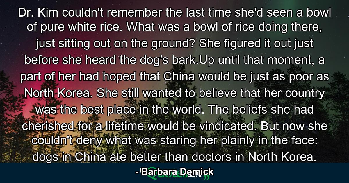 Dr. Kim couldn't remember the last time she'd seen a bowl of pure white rice. What was a bowl of rice doing there, just sitting out on the ground? She figured it out just before she heard the dog's bark.Up until that moment, a part of her had hoped that China would be just as poor as North Korea. She still wanted to believe that her country was the best place in the world. The beliefs she had cherished for a lifetime would be vindicated. But now she couldn't deny what was staring her plainly in the face: dogs in China ate better than doctors in North Korea. - Quote by Barbara Demick