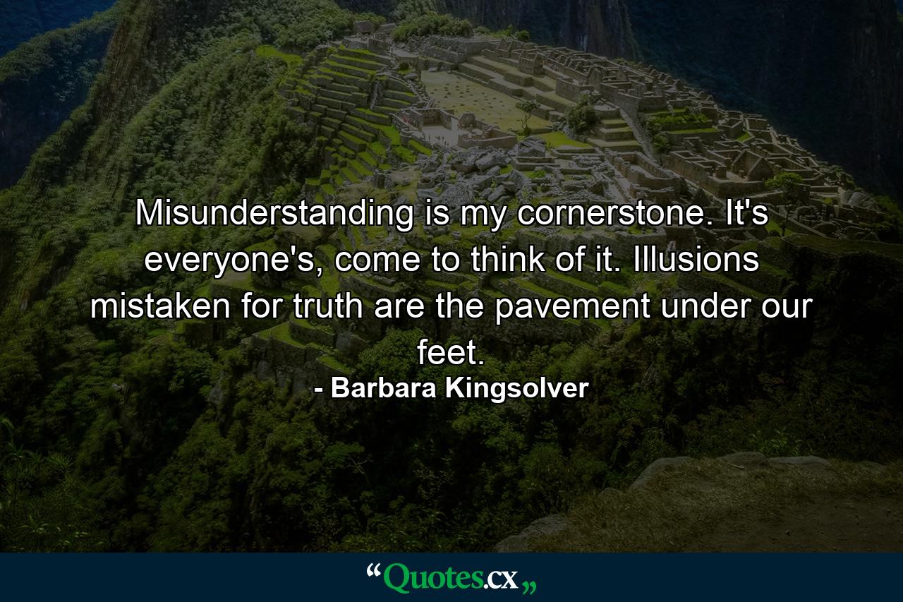 Misunderstanding is my cornerstone. It's everyone's, come to think of it. Illusions mistaken for truth are the pavement under our feet. - Quote by Barbara Kingsolver