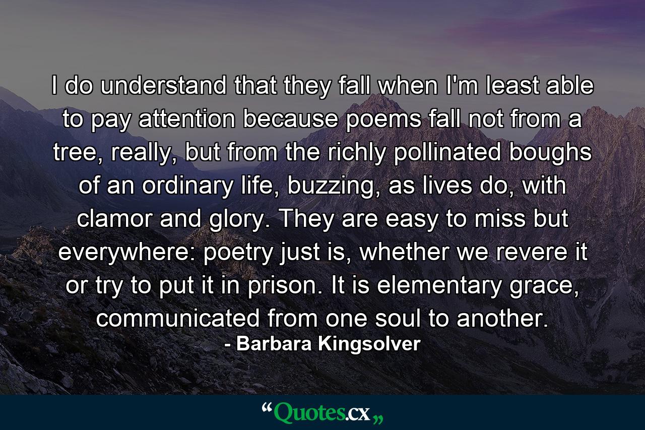 I do understand that they fall when I'm least able to pay attention because poems fall not from a tree, really, but from the richly pollinated boughs of an ordinary life, buzzing, as lives do, with clamor and glory. They are easy to miss but everywhere: poetry just is, whether we revere it or try to put it in prison. It is elementary grace, communicated from one soul to another. - Quote by Barbara Kingsolver