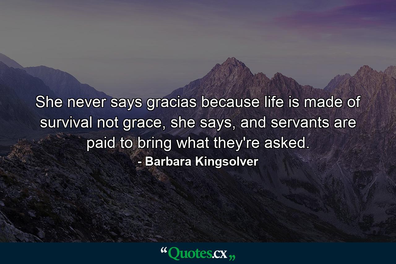 She never says gracias because life is made of survival not grace, she says, and servants are paid to bring what they're asked. - Quote by Barbara Kingsolver