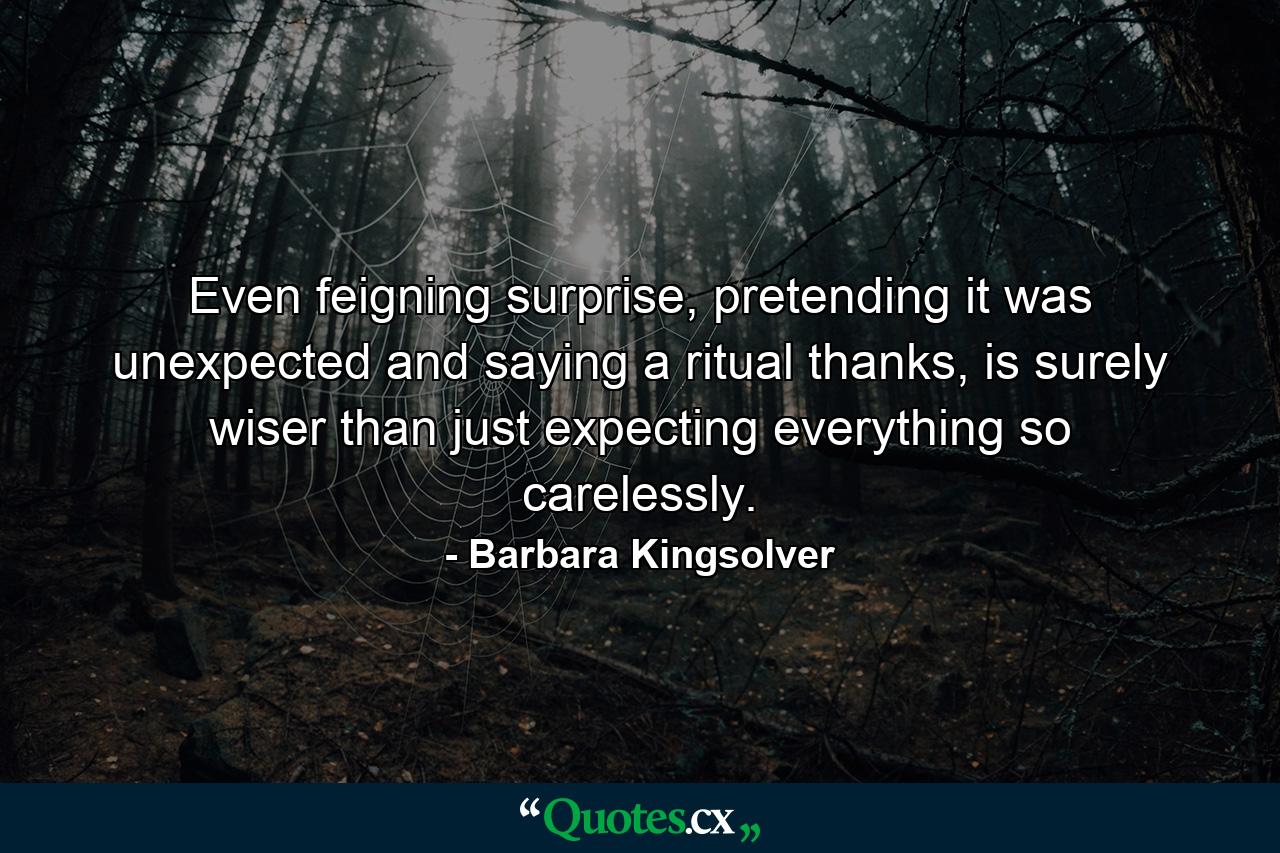 Even feigning surprise, pretending it was unexpected and saying a ritual thanks, is surely wiser than just expecting everything so carelessly. - Quote by Barbara Kingsolver