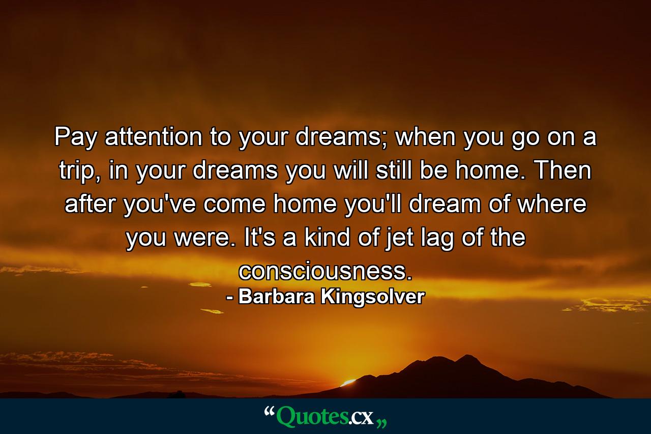 Pay attention to your dreams; when you go on a trip, in your dreams you will still be home. Then after you've come home you'll dream of where you were. It's a kind of jet lag of the consciousness. - Quote by Barbara Kingsolver