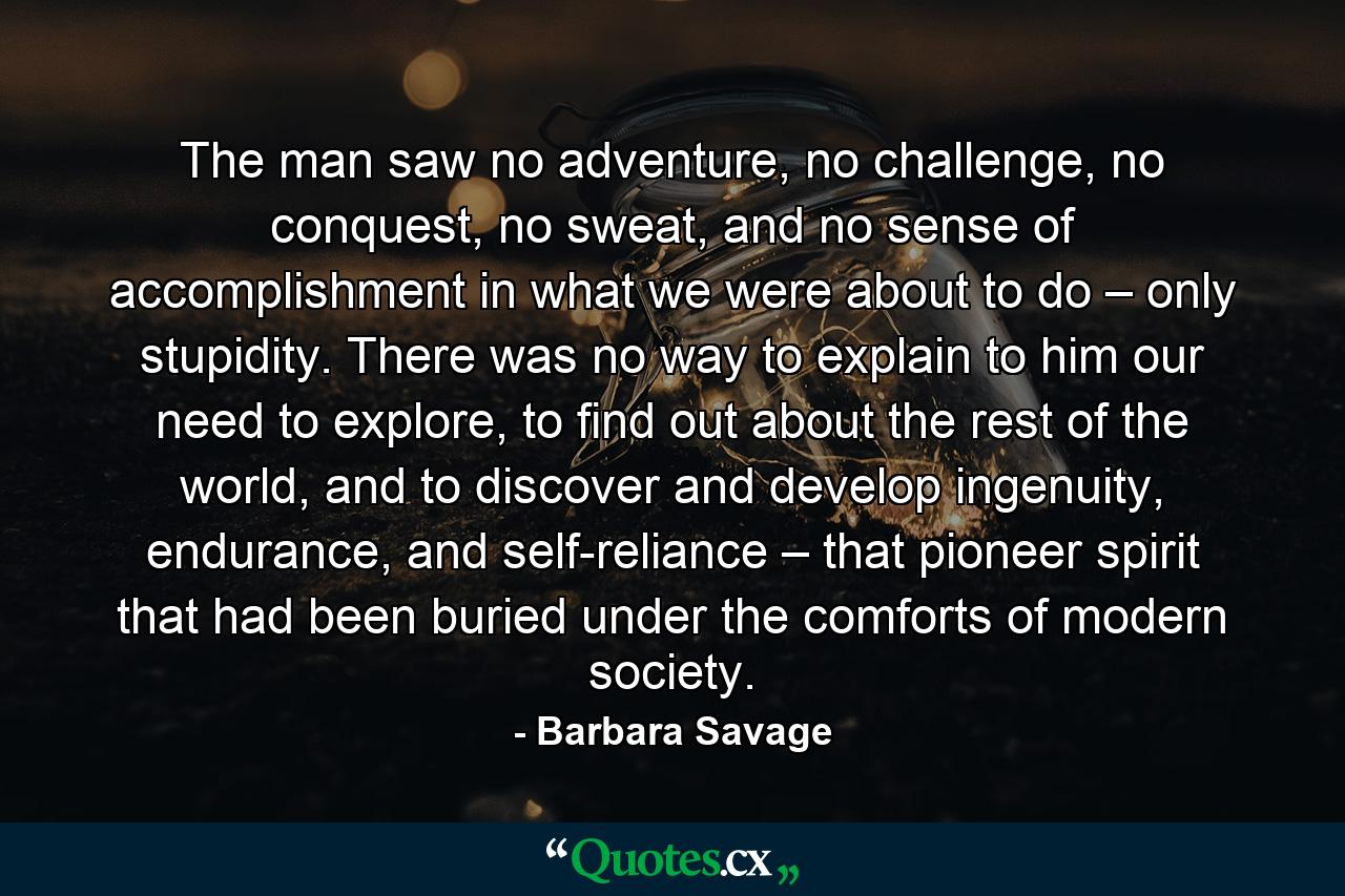 The man saw no adventure, no challenge, no conquest, no sweat, and no sense of accomplishment in what we were about to do – only stupidity. There was no way to explain to him our need to explore, to find out about the rest of the world, and to discover and develop ingenuity, endurance, and self-reliance – that pioneer spirit that had been buried under the comforts of modern society. - Quote by Barbara Savage