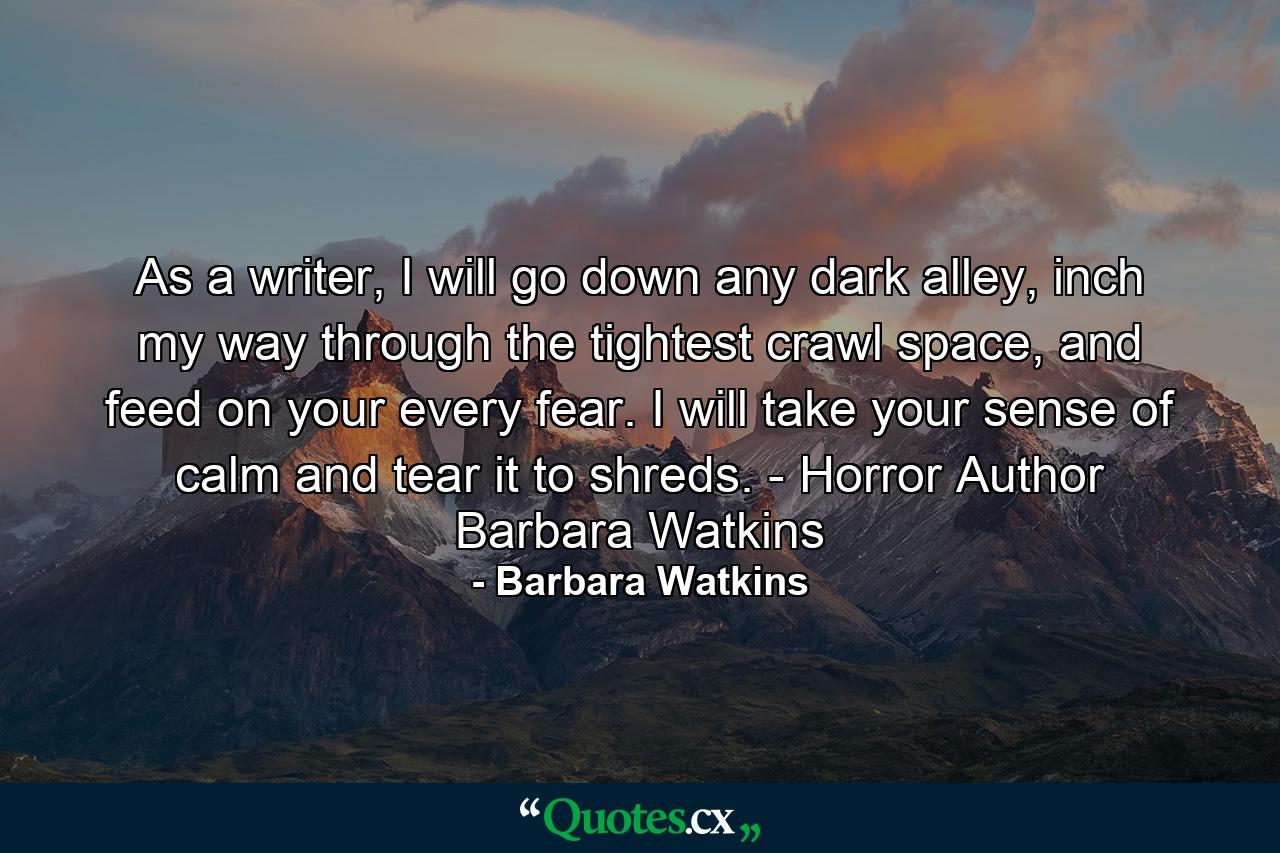 As a writer, I will go down any dark alley, inch my way through the tightest crawl space, and feed on your every fear. I will take your sense of calm and tear it to shreds. - Horror Author Barbara Watkins - Quote by Barbara Watkins