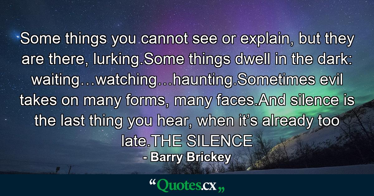 Some things you cannot see or explain, but they are there, lurking.Some things dwell in the dark: waiting…watching…haunting.Sometimes evil takes on many forms, many faces.And silence is the last thing you hear, when it’s already too late.THE SILENCE - Quote by Barry Brickey