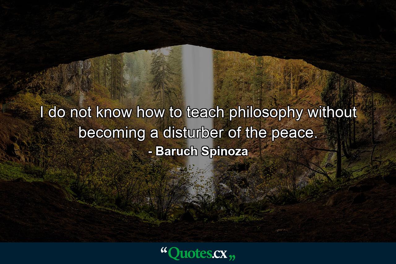 I do not know how to teach philosophy without becoming a disturber of the peace. - Quote by Baruch Spinoza