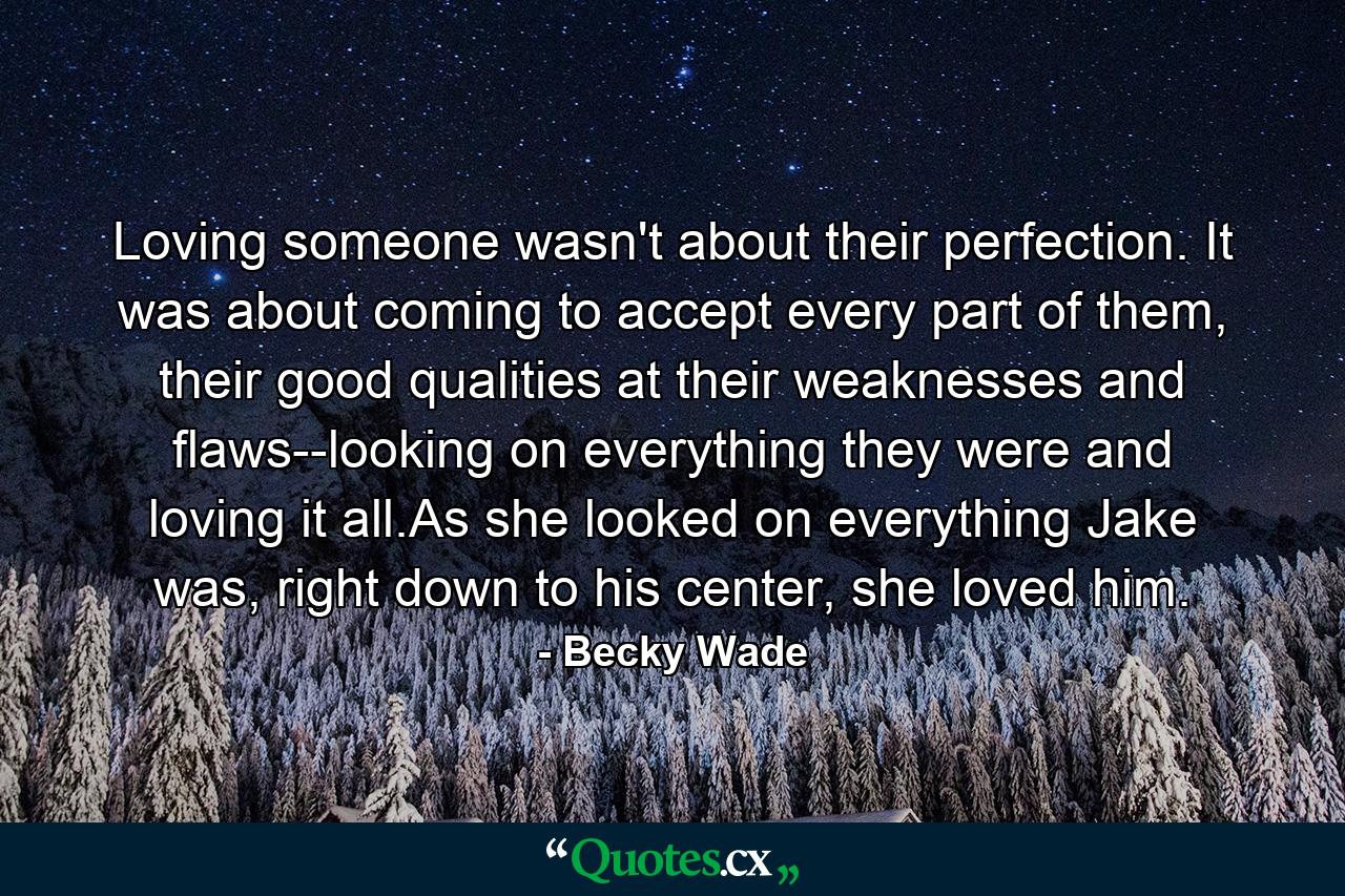 Loving someone wasn't about their perfection. It was about coming to accept every part of them, their good qualities at their weaknesses and flaws--looking on everything they were and loving it all.As she looked on everything Jake was, right down to his center, she loved him. - Quote by Becky Wade