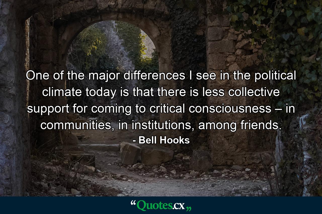 One of the major differences I see in the political climate today is that there is less collective support for coming to critical consciousness – in communities, in institutions, among friends. - Quote by Bell Hooks