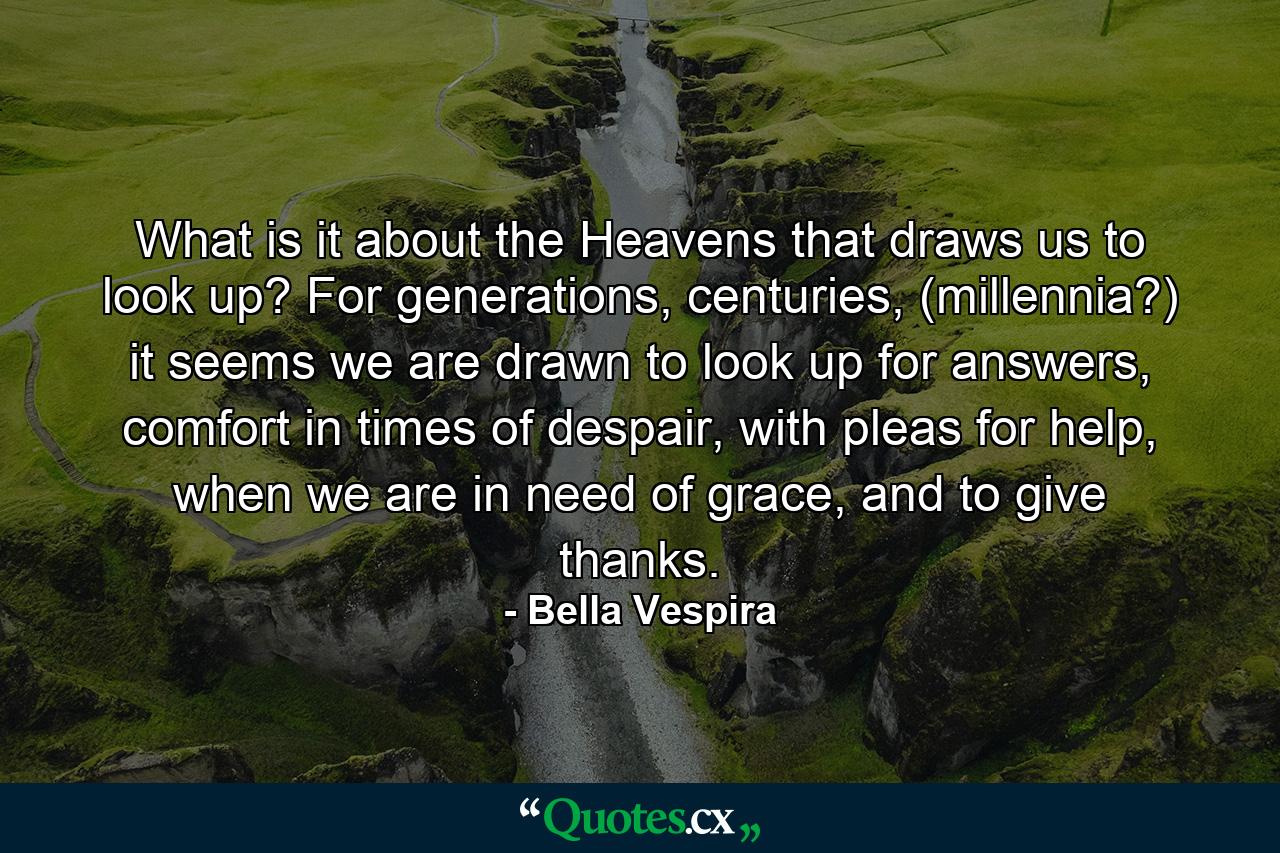 What is it about the Heavens that draws us to look up? For generations, centuries, (millennia?) it seems we are drawn to look up for answers, comfort in times of despair, with pleas for help, when we are in need of grace, and to give thanks. - Quote by Bella Vespira