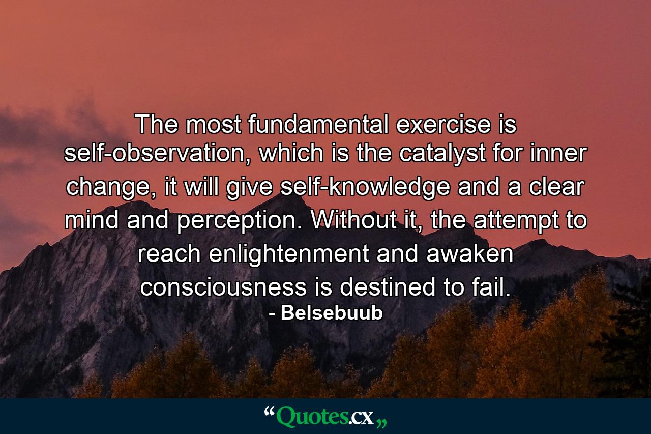 The most fundamental exercise is self-observation, which is the catalyst for inner change, it will give self-knowledge and a clear mind and perception. Without it, the attempt to reach enlightenment and awaken consciousness is destined to fail. - Quote by Belsebuub